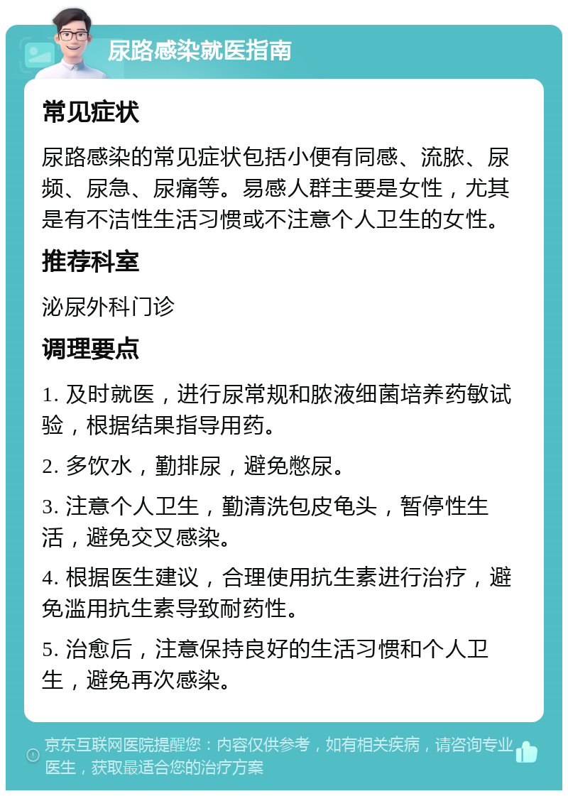 尿路感染就医指南 常见症状 尿路感染的常见症状包括小便有同感、流脓、尿频、尿急、尿痛等。易感人群主要是女性，尤其是有不洁性生活习惯或不注意个人卫生的女性。 推荐科室 泌尿外科门诊 调理要点 1. 及时就医，进行尿常规和脓液细菌培养药敏试验，根据结果指导用药。 2. 多饮水，勤排尿，避免憋尿。 3. 注意个人卫生，勤清洗包皮龟头，暂停性生活，避免交叉感染。 4. 根据医生建议，合理使用抗生素进行治疗，避免滥用抗生素导致耐药性。 5. 治愈后，注意保持良好的生活习惯和个人卫生，避免再次感染。