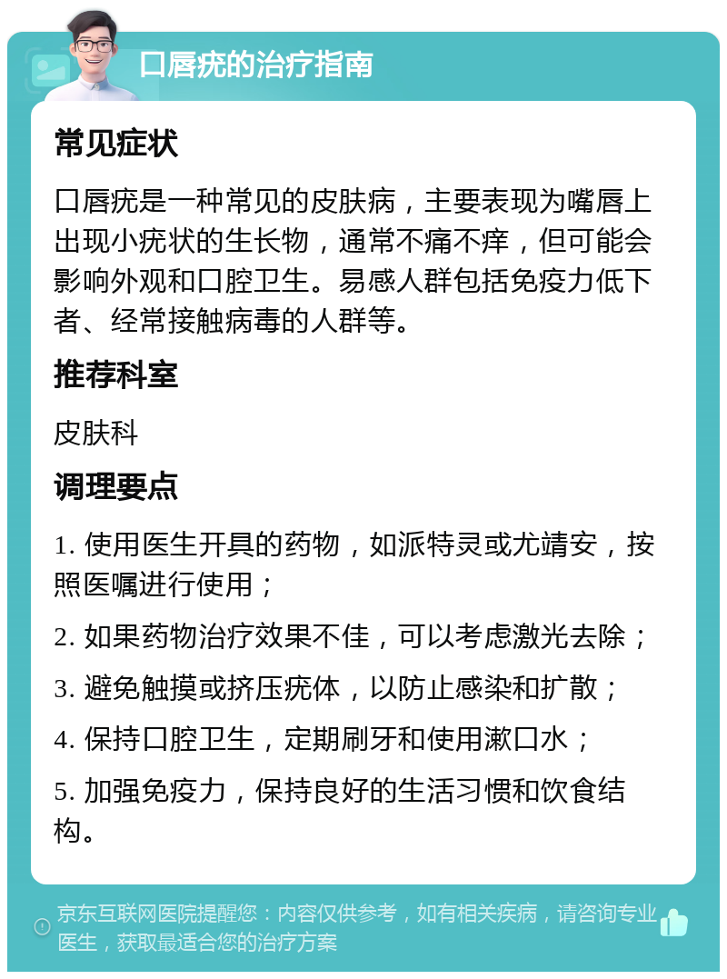 口唇疣的治疗指南 常见症状 口唇疣是一种常见的皮肤病，主要表现为嘴唇上出现小疣状的生长物，通常不痛不痒，但可能会影响外观和口腔卫生。易感人群包括免疫力低下者、经常接触病毒的人群等。 推荐科室 皮肤科 调理要点 1. 使用医生开具的药物，如派特灵或尤靖安，按照医嘱进行使用； 2. 如果药物治疗效果不佳，可以考虑激光去除； 3. 避免触摸或挤压疣体，以防止感染和扩散； 4. 保持口腔卫生，定期刷牙和使用漱口水； 5. 加强免疫力，保持良好的生活习惯和饮食结构。