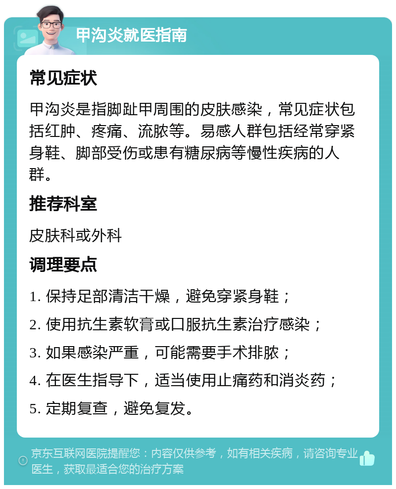 甲沟炎就医指南 常见症状 甲沟炎是指脚趾甲周围的皮肤感染，常见症状包括红肿、疼痛、流脓等。易感人群包括经常穿紧身鞋、脚部受伤或患有糖尿病等慢性疾病的人群。 推荐科室 皮肤科或外科 调理要点 1. 保持足部清洁干燥，避免穿紧身鞋； 2. 使用抗生素软膏或口服抗生素治疗感染； 3. 如果感染严重，可能需要手术排脓； 4. 在医生指导下，适当使用止痛药和消炎药； 5. 定期复查，避免复发。