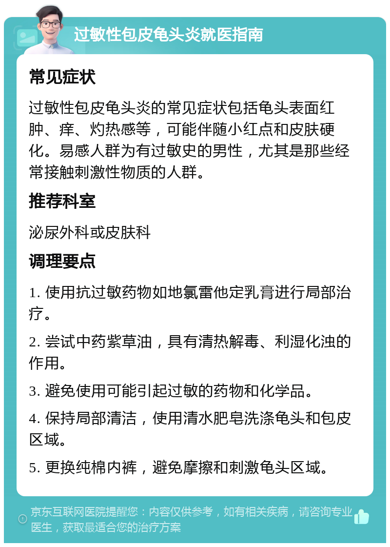 过敏性包皮龟头炎就医指南 常见症状 过敏性包皮龟头炎的常见症状包括龟头表面红肿、痒、灼热感等，可能伴随小红点和皮肤硬化。易感人群为有过敏史的男性，尤其是那些经常接触刺激性物质的人群。 推荐科室 泌尿外科或皮肤科 调理要点 1. 使用抗过敏药物如地氯雷他定乳膏进行局部治疗。 2. 尝试中药紫草油，具有清热解毒、利湿化浊的作用。 3. 避免使用可能引起过敏的药物和化学品。 4. 保持局部清洁，使用清水肥皂洗涤龟头和包皮区域。 5. 更换纯棉内裤，避免摩擦和刺激龟头区域。