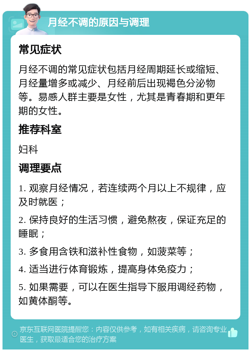 月经不调的原因与调理 常见症状 月经不调的常见症状包括月经周期延长或缩短、月经量增多或减少、月经前后出现褐色分泌物等。易感人群主要是女性，尤其是青春期和更年期的女性。 推荐科室 妇科 调理要点 1. 观察月经情况，若连续两个月以上不规律，应及时就医； 2. 保持良好的生活习惯，避免熬夜，保证充足的睡眠； 3. 多食用含铁和滋补性食物，如菠菜等； 4. 适当进行体育锻炼，提高身体免疫力； 5. 如果需要，可以在医生指导下服用调经药物，如黄体酮等。