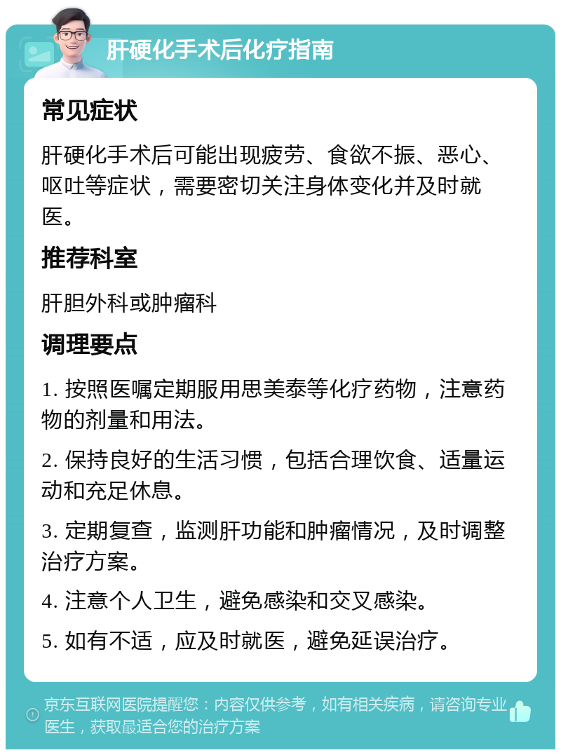 肝硬化手术后化疗指南 常见症状 肝硬化手术后可能出现疲劳、食欲不振、恶心、呕吐等症状，需要密切关注身体变化并及时就医。 推荐科室 肝胆外科或肿瘤科 调理要点 1. 按照医嘱定期服用思美泰等化疗药物，注意药物的剂量和用法。 2. 保持良好的生活习惯，包括合理饮食、适量运动和充足休息。 3. 定期复查，监测肝功能和肿瘤情况，及时调整治疗方案。 4. 注意个人卫生，避免感染和交叉感染。 5. 如有不适，应及时就医，避免延误治疗。