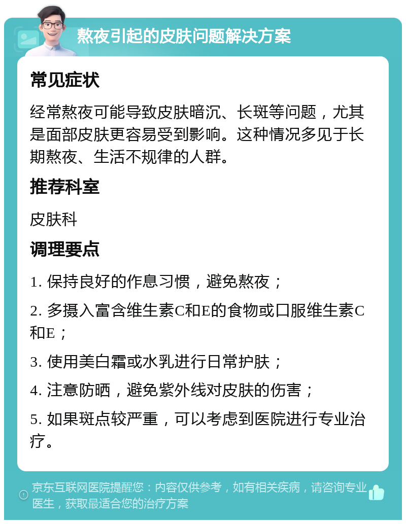 熬夜引起的皮肤问题解决方案 常见症状 经常熬夜可能导致皮肤暗沉、长斑等问题，尤其是面部皮肤更容易受到影响。这种情况多见于长期熬夜、生活不规律的人群。 推荐科室 皮肤科 调理要点 1. 保持良好的作息习惯，避免熬夜； 2. 多摄入富含维生素C和E的食物或口服维生素C和E； 3. 使用美白霜或水乳进行日常护肤； 4. 注意防晒，避免紫外线对皮肤的伤害； 5. 如果斑点较严重，可以考虑到医院进行专业治疗。