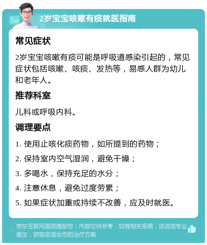 2岁宝宝咳嗽有痰就医指南 常见症状 2岁宝宝咳嗽有痰可能是呼吸道感染引起的，常见症状包括咳嗽、咳痰、发热等，易感人群为幼儿和老年人。 推荐科室 儿科或呼吸内科。 调理要点 1. 使用止咳化痰药物，如所提到的药物； 2. 保持室内空气湿润，避免干燥； 3. 多喝水，保持充足的水分； 4. 注意休息，避免过度劳累； 5. 如果症状加重或持续不改善，应及时就医。