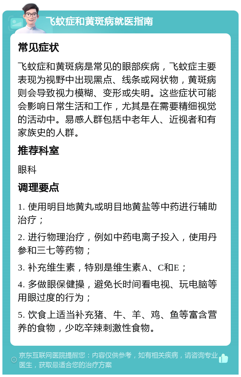 飞蚊症和黄斑病就医指南 常见症状 飞蚊症和黄斑病是常见的眼部疾病，飞蚊症主要表现为视野中出现黑点、线条或网状物，黄斑病则会导致视力模糊、变形或失明。这些症状可能会影响日常生活和工作，尤其是在需要精细视觉的活动中。易感人群包括中老年人、近视者和有家族史的人群。 推荐科室 眼科 调理要点 1. 使用明目地黄丸或明目地黄盐等中药进行辅助治疗； 2. 进行物理治疗，例如中药电离子投入，使用丹参和三七等药物； 3. 补充维生素，特别是维生素A、C和E； 4. 多做眼保健操，避免长时间看电视、玩电脑等用眼过度的行为； 5. 饮食上适当补充猪、牛、羊、鸡、鱼等富含营养的食物，少吃辛辣刺激性食物。