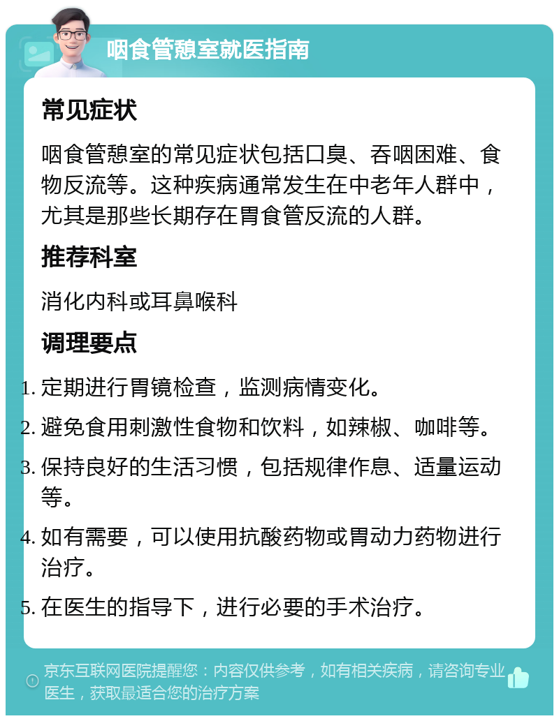 咽食管憩室就医指南 常见症状 咽食管憩室的常见症状包括口臭、吞咽困难、食物反流等。这种疾病通常发生在中老年人群中，尤其是那些长期存在胃食管反流的人群。 推荐科室 消化内科或耳鼻喉科 调理要点 定期进行胃镜检查，监测病情变化。 避免食用刺激性食物和饮料，如辣椒、咖啡等。 保持良好的生活习惯，包括规律作息、适量运动等。 如有需要，可以使用抗酸药物或胃动力药物进行治疗。 在医生的指导下，进行必要的手术治疗。