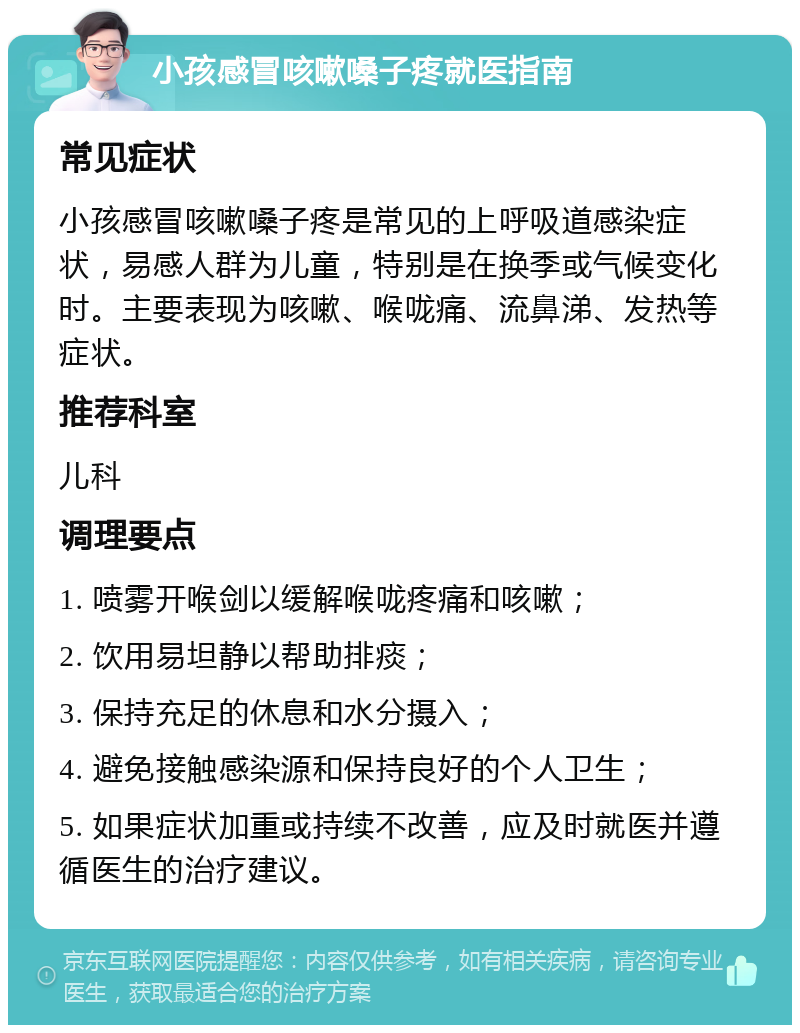 小孩感冒咳嗽嗓子疼就医指南 常见症状 小孩感冒咳嗽嗓子疼是常见的上呼吸道感染症状，易感人群为儿童，特别是在换季或气候变化时。主要表现为咳嗽、喉咙痛、流鼻涕、发热等症状。 推荐科室 儿科 调理要点 1. 喷雾开喉剑以缓解喉咙疼痛和咳嗽； 2. 饮用易坦静以帮助排痰； 3. 保持充足的休息和水分摄入； 4. 避免接触感染源和保持良好的个人卫生； 5. 如果症状加重或持续不改善，应及时就医并遵循医生的治疗建议。