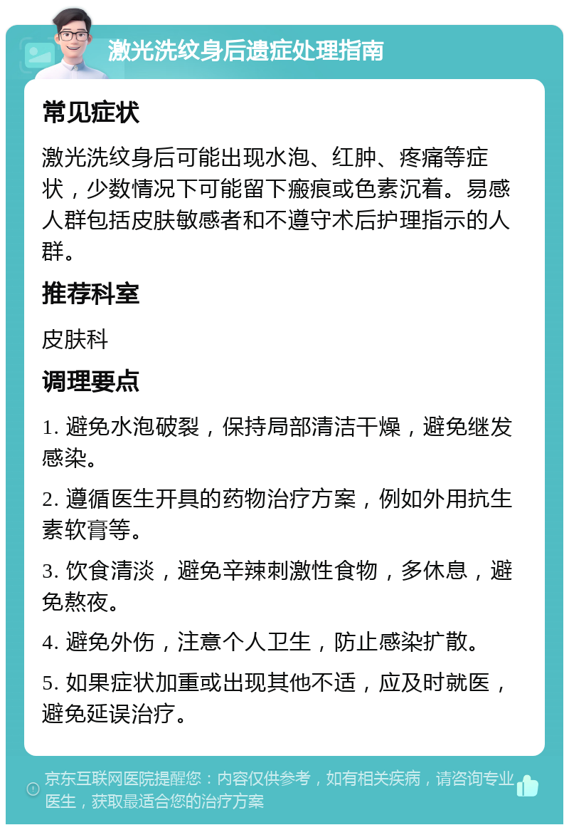 激光洗纹身后遗症处理指南 常见症状 激光洗纹身后可能出现水泡、红肿、疼痛等症状，少数情况下可能留下瘢痕或色素沉着。易感人群包括皮肤敏感者和不遵守术后护理指示的人群。 推荐科室 皮肤科 调理要点 1. 避免水泡破裂，保持局部清洁干燥，避免继发感染。 2. 遵循医生开具的药物治疗方案，例如外用抗生素软膏等。 3. 饮食清淡，避免辛辣刺激性食物，多休息，避免熬夜。 4. 避免外伤，注意个人卫生，防止感染扩散。 5. 如果症状加重或出现其他不适，应及时就医，避免延误治疗。