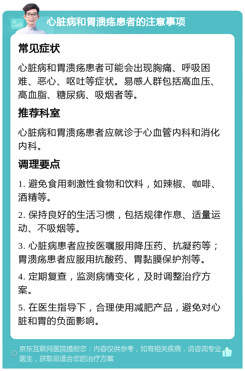 心脏病和胃溃疡患者的注意事项 常见症状 心脏病和胃溃疡患者可能会出现胸痛、呼吸困难、恶心、呕吐等症状。易感人群包括高血压、高血脂、糖尿病、吸烟者等。 推荐科室 心脏病和胃溃疡患者应就诊于心血管内科和消化内科。 调理要点 1. 避免食用刺激性食物和饮料，如辣椒、咖啡、酒精等。 2. 保持良好的生活习惯，包括规律作息、适量运动、不吸烟等。 3. 心脏病患者应按医嘱服用降压药、抗凝药等；胃溃疡患者应服用抗酸药、胃黏膜保护剂等。 4. 定期复查，监测病情变化，及时调整治疗方案。 5. 在医生指导下，合理使用减肥产品，避免对心脏和胃的负面影响。