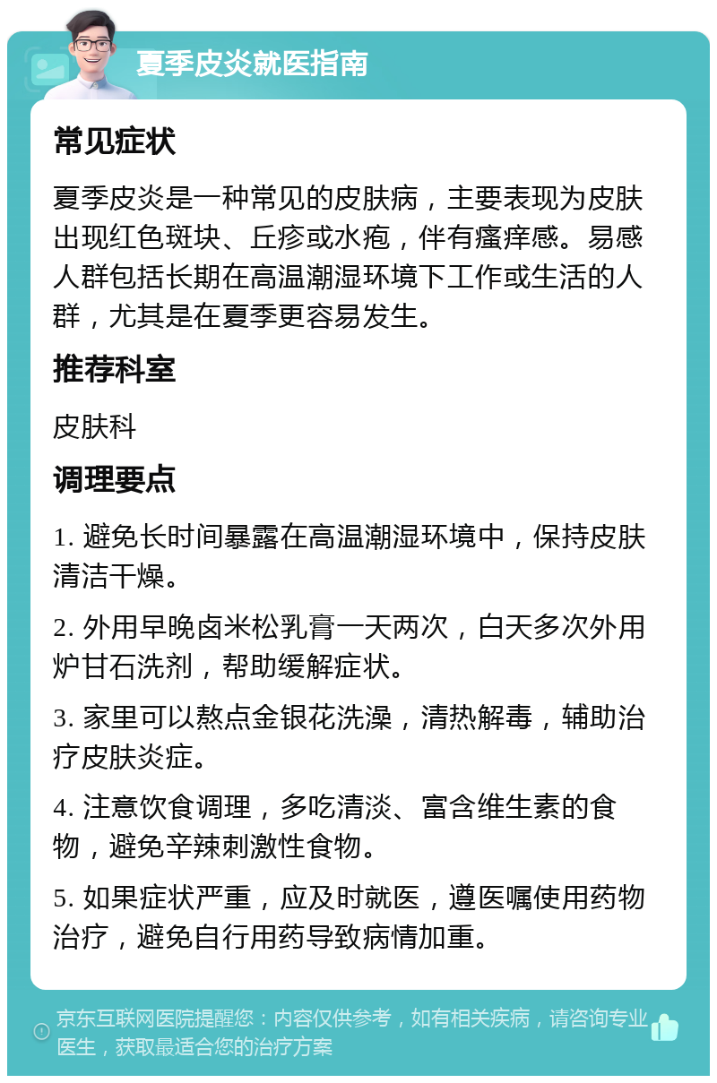 夏季皮炎就医指南 常见症状 夏季皮炎是一种常见的皮肤病，主要表现为皮肤出现红色斑块、丘疹或水疱，伴有瘙痒感。易感人群包括长期在高温潮湿环境下工作或生活的人群，尤其是在夏季更容易发生。 推荐科室 皮肤科 调理要点 1. 避免长时间暴露在高温潮湿环境中，保持皮肤清洁干燥。 2. 外用早晚卤米松乳膏一天两次，白天多次外用炉甘石洗剂，帮助缓解症状。 3. 家里可以熬点金银花洗澡，清热解毒，辅助治疗皮肤炎症。 4. 注意饮食调理，多吃清淡、富含维生素的食物，避免辛辣刺激性食物。 5. 如果症状严重，应及时就医，遵医嘱使用药物治疗，避免自行用药导致病情加重。