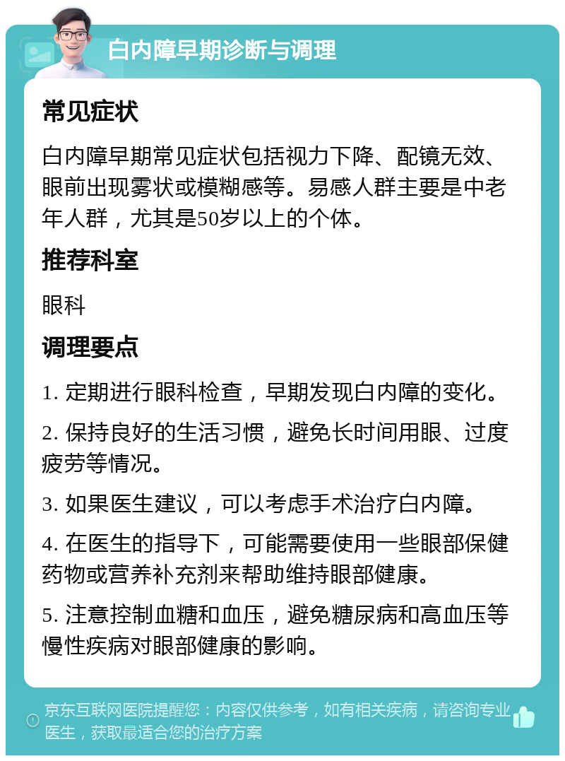 白内障早期诊断与调理 常见症状 白内障早期常见症状包括视力下降、配镜无效、眼前出现雾状或模糊感等。易感人群主要是中老年人群，尤其是50岁以上的个体。 推荐科室 眼科 调理要点 1. 定期进行眼科检查，早期发现白内障的变化。 2. 保持良好的生活习惯，避免长时间用眼、过度疲劳等情况。 3. 如果医生建议，可以考虑手术治疗白内障。 4. 在医生的指导下，可能需要使用一些眼部保健药物或营养补充剂来帮助维持眼部健康。 5. 注意控制血糖和血压，避免糖尿病和高血压等慢性疾病对眼部健康的影响。