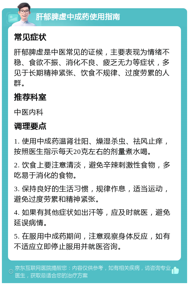 肝郁脾虚中成药使用指南 常见症状 肝郁脾虚是中医常见的证候，主要表现为情绪不稳、食欲不振、消化不良、疲乏无力等症状，多见于长期精神紧张、饮食不规律、过度劳累的人群。 推荐科室 中医内科 调理要点 1. 使用中成药温肾壮阳、燥湿杀虫、祛风止痒，按照医生指示每天20克左右的剂量煮水喝。 2. 饮食上要注意清淡，避免辛辣刺激性食物，多吃易于消化的食物。 3. 保持良好的生活习惯，规律作息，适当运动，避免过度劳累和精神紧张。 4. 如果有其他症状如出汗等，应及时就医，避免延误病情。 5. 在服用中成药期间，注意观察身体反应，如有不适应立即停止服用并就医咨询。