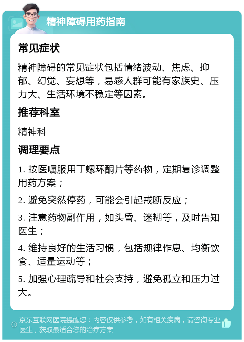 精神障碍用药指南 常见症状 精神障碍的常见症状包括情绪波动、焦虑、抑郁、幻觉、妄想等，易感人群可能有家族史、压力大、生活环境不稳定等因素。 推荐科室 精神科 调理要点 1. 按医嘱服用丁螺环酮片等药物，定期复诊调整用药方案； 2. 避免突然停药，可能会引起戒断反应； 3. 注意药物副作用，如头昏、迷糊等，及时告知医生； 4. 维持良好的生活习惯，包括规律作息、均衡饮食、适量运动等； 5. 加强心理疏导和社会支持，避免孤立和压力过大。