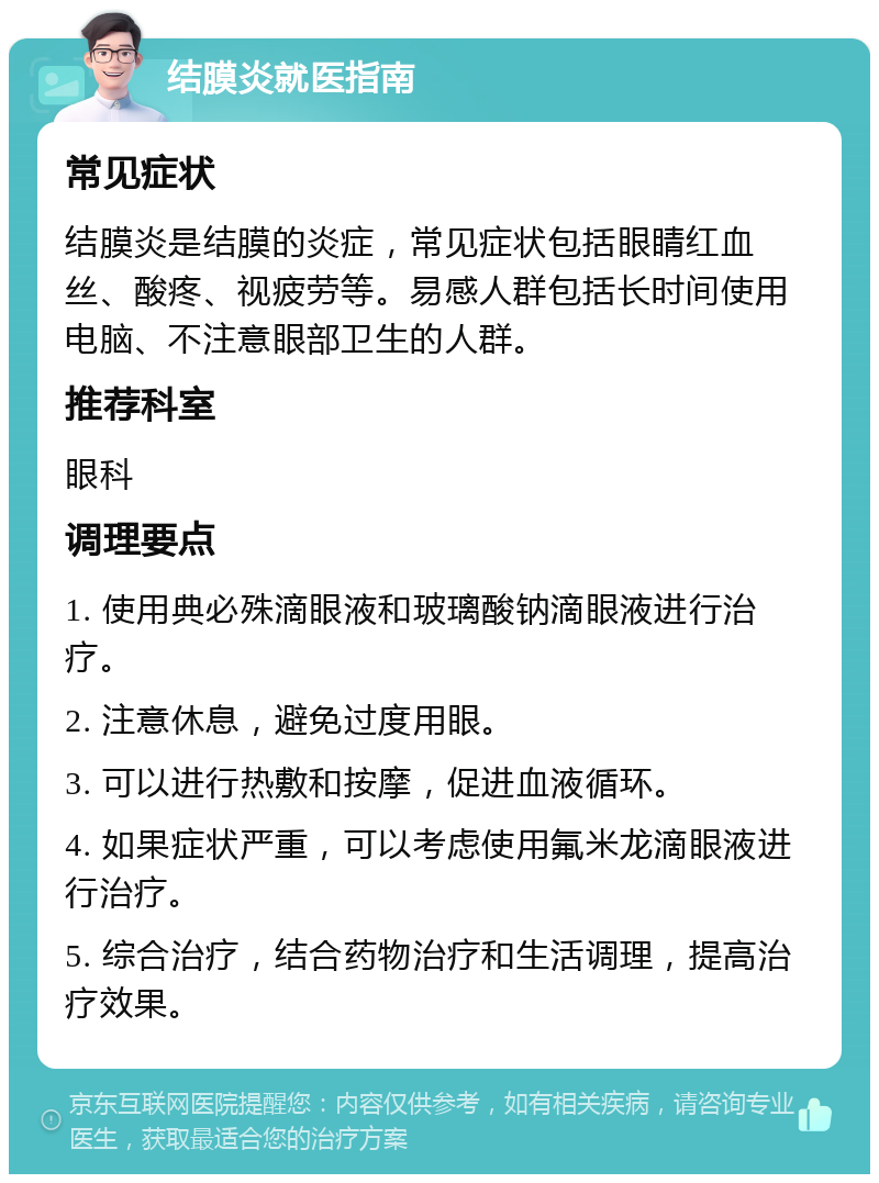 结膜炎就医指南 常见症状 结膜炎是结膜的炎症，常见症状包括眼睛红血丝、酸疼、视疲劳等。易感人群包括长时间使用电脑、不注意眼部卫生的人群。 推荐科室 眼科 调理要点 1. 使用典必殊滴眼液和玻璃酸钠滴眼液进行治疗。 2. 注意休息，避免过度用眼。 3. 可以进行热敷和按摩，促进血液循环。 4. 如果症状严重，可以考虑使用氟米龙滴眼液进行治疗。 5. 综合治疗，结合药物治疗和生活调理，提高治疗效果。