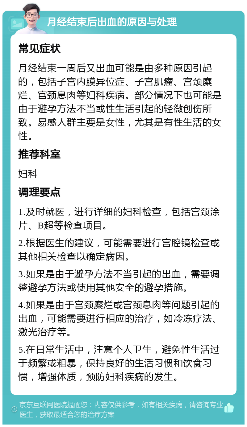 月经结束后出血的原因与处理 常见症状 月经结束一周后又出血可能是由多种原因引起的，包括子宫内膜异位症、子宫肌瘤、宫颈糜烂、宫颈息肉等妇科疾病。部分情况下也可能是由于避孕方法不当或性生活引起的轻微创伤所致。易感人群主要是女性，尤其是有性生活的女性。 推荐科室 妇科 调理要点 1.及时就医，进行详细的妇科检查，包括宫颈涂片、B超等检查项目。 2.根据医生的建议，可能需要进行宫腔镜检查或其他相关检查以确定病因。 3.如果是由于避孕方法不当引起的出血，需要调整避孕方法或使用其他安全的避孕措施。 4.如果是由于宫颈糜烂或宫颈息肉等问题引起的出血，可能需要进行相应的治疗，如冷冻疗法、激光治疗等。 5.在日常生活中，注意个人卫生，避免性生活过于频繁或粗暴，保持良好的生活习惯和饮食习惯，增强体质，预防妇科疾病的发生。