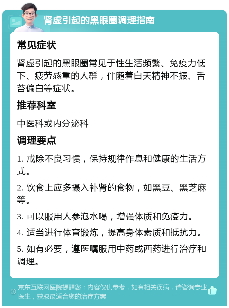 肾虚引起的黑眼圈调理指南 常见症状 肾虚引起的黑眼圈常见于性生活频繁、免疫力低下、疲劳感重的人群，伴随着白天精神不振、舌苔偏白等症状。 推荐科室 中医科或内分泌科 调理要点 1. 戒除不良习惯，保持规律作息和健康的生活方式。 2. 饮食上应多摄入补肾的食物，如黑豆、黑芝麻等。 3. 可以服用人参泡水喝，增强体质和免疫力。 4. 适当进行体育锻炼，提高身体素质和抵抗力。 5. 如有必要，遵医嘱服用中药或西药进行治疗和调理。