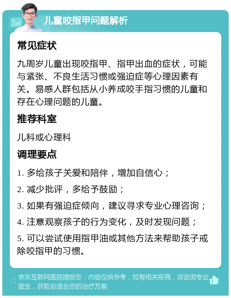 儿童咬指甲问题解析 常见症状 九周岁儿童出现咬指甲、指甲出血的症状，可能与紧张、不良生活习惯或强迫症等心理因素有关。易感人群包括从小养成咬手指习惯的儿童和存在心理问题的儿童。 推荐科室 儿科或心理科 调理要点 1. 多给孩子关爱和陪伴，增加自信心； 2. 减少批评，多给予鼓励； 3. 如果有强迫症倾向，建议寻求专业心理咨询； 4. 注意观察孩子的行为变化，及时发现问题； 5. 可以尝试使用指甲油或其他方法来帮助孩子戒除咬指甲的习惯。