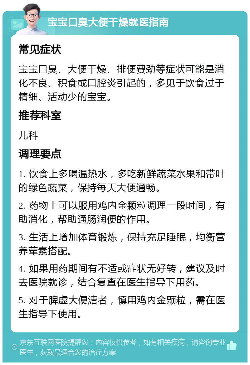 宝宝口臭大便干燥就医指南 常见症状 宝宝口臭、大便干燥、排便费劲等症状可能是消化不良、积食或口腔炎引起的，多见于饮食过于精细、活动少的宝宝。 推荐科室 儿科 调理要点 1. 饮食上多喝温热水，多吃新鲜蔬菜水果和带叶的绿色蔬菜，保持每天大便通畅。 2. 药物上可以服用鸡内金颗粒调理一段时间，有助消化，帮助通肠润便的作用。 3. 生活上增加体育锻炼，保持充足睡眠，均衡营养荤素搭配。 4. 如果用药期间有不适或症状无好转，建议及时去医院就诊，结合复查在医生指导下用药。 5. 对于脾虚大便溏者，慎用鸡内金颗粒，需在医生指导下使用。