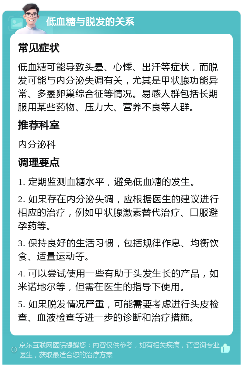 低血糖与脱发的关系 常见症状 低血糖可能导致头晕、心悸、出汗等症状，而脱发可能与内分泌失调有关，尤其是甲状腺功能异常、多囊卵巢综合征等情况。易感人群包括长期服用某些药物、压力大、营养不良等人群。 推荐科室 内分泌科 调理要点 1. 定期监测血糖水平，避免低血糖的发生。 2. 如果存在内分泌失调，应根据医生的建议进行相应的治疗，例如甲状腺激素替代治疗、口服避孕药等。 3. 保持良好的生活习惯，包括规律作息、均衡饮食、适量运动等。 4. 可以尝试使用一些有助于头发生长的产品，如米诺地尔等，但需在医生的指导下使用。 5. 如果脱发情况严重，可能需要考虑进行头皮检查、血液检查等进一步的诊断和治疗措施。