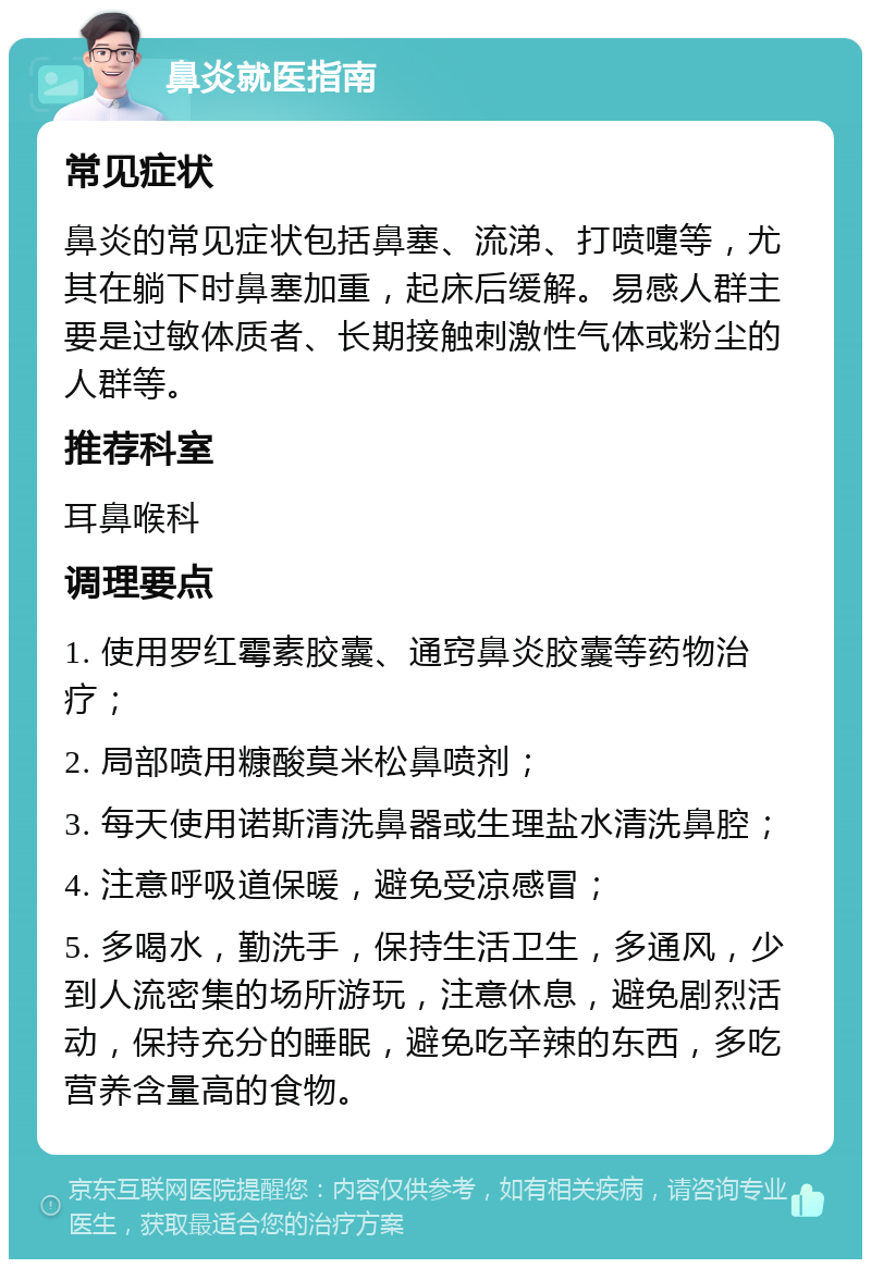 鼻炎就医指南 常见症状 鼻炎的常见症状包括鼻塞、流涕、打喷嚏等，尤其在躺下时鼻塞加重，起床后缓解。易感人群主要是过敏体质者、长期接触刺激性气体或粉尘的人群等。 推荐科室 耳鼻喉科 调理要点 1. 使用罗红霉素胶囊、通窍鼻炎胶囊等药物治疗； 2. 局部喷用糠酸莫米松鼻喷剂； 3. 每天使用诺斯清洗鼻器或生理盐水清洗鼻腔； 4. 注意呼吸道保暖，避免受凉感冒； 5. 多喝水，勤洗手，保持生活卫生，多通风，少到人流密集的场所游玩，注意休息，避免剧烈活动，保持充分的睡眠，避免吃辛辣的东西，多吃营养含量高的食物。