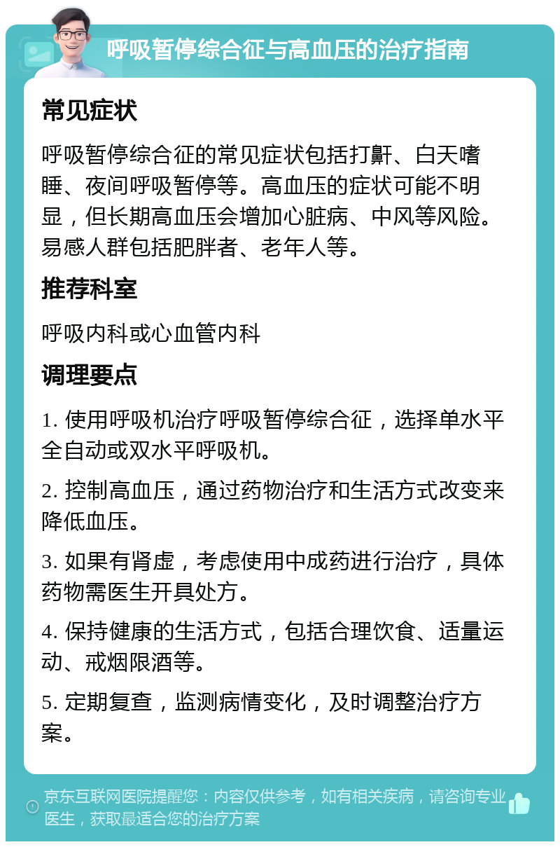 呼吸暂停综合征与高血压的治疗指南 常见症状 呼吸暂停综合征的常见症状包括打鼾、白天嗜睡、夜间呼吸暂停等。高血压的症状可能不明显，但长期高血压会增加心脏病、中风等风险。易感人群包括肥胖者、老年人等。 推荐科室 呼吸内科或心血管内科 调理要点 1. 使用呼吸机治疗呼吸暂停综合征，选择单水平全自动或双水平呼吸机。 2. 控制高血压，通过药物治疗和生活方式改变来降低血压。 3. 如果有肾虚，考虑使用中成药进行治疗，具体药物需医生开具处方。 4. 保持健康的生活方式，包括合理饮食、适量运动、戒烟限酒等。 5. 定期复查，监测病情变化，及时调整治疗方案。