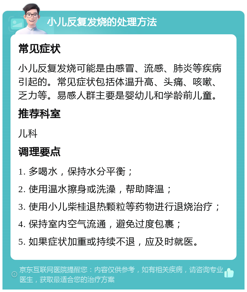 小儿反复发烧的处理方法 常见症状 小儿反复发烧可能是由感冒、流感、肺炎等疾病引起的。常见症状包括体温升高、头痛、咳嗽、乏力等。易感人群主要是婴幼儿和学龄前儿童。 推荐科室 儿科 调理要点 1. 多喝水，保持水分平衡； 2. 使用温水擦身或洗澡，帮助降温； 3. 使用小儿柴桂退热颗粒等药物进行退烧治疗； 4. 保持室内空气流通，避免过度包裹； 5. 如果症状加重或持续不退，应及时就医。