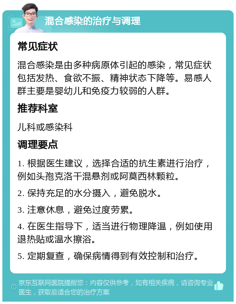 混合感染的治疗与调理 常见症状 混合感染是由多种病原体引起的感染，常见症状包括发热、食欲不振、精神状态下降等。易感人群主要是婴幼儿和免疫力较弱的人群。 推荐科室 儿科或感染科 调理要点 1. 根据医生建议，选择合适的抗生素进行治疗，例如头孢克洛干混悬剂或阿莫西林颗粒。 2. 保持充足的水分摄入，避免脱水。 3. 注意休息，避免过度劳累。 4. 在医生指导下，适当进行物理降温，例如使用退热贴或温水擦浴。 5. 定期复查，确保病情得到有效控制和治疗。