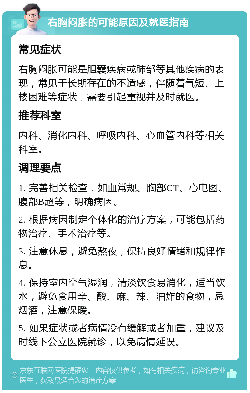 右胸闷胀的可能原因及就医指南 常见症状 右胸闷胀可能是胆囊疾病或肺部等其他疾病的表现，常见于长期存在的不适感，伴随着气短、上楼困难等症状，需要引起重视并及时就医。 推荐科室 内科、消化内科、呼吸内科、心血管内科等相关科室。 调理要点 1. 完善相关检查，如血常规、胸部CT、心电图、腹部B超等，明确病因。 2. 根据病因制定个体化的治疗方案，可能包括药物治疗、手术治疗等。 3. 注意休息，避免熬夜，保持良好情绪和规律作息。 4. 保持室内空气湿润，清淡饮食易消化，适当饮水，避免食用辛、酸、麻、辣、油炸的食物，忌烟酒，注意保暖。 5. 如果症状或者病情没有缓解或者加重，建议及时线下公立医院就诊，以免病情延误。