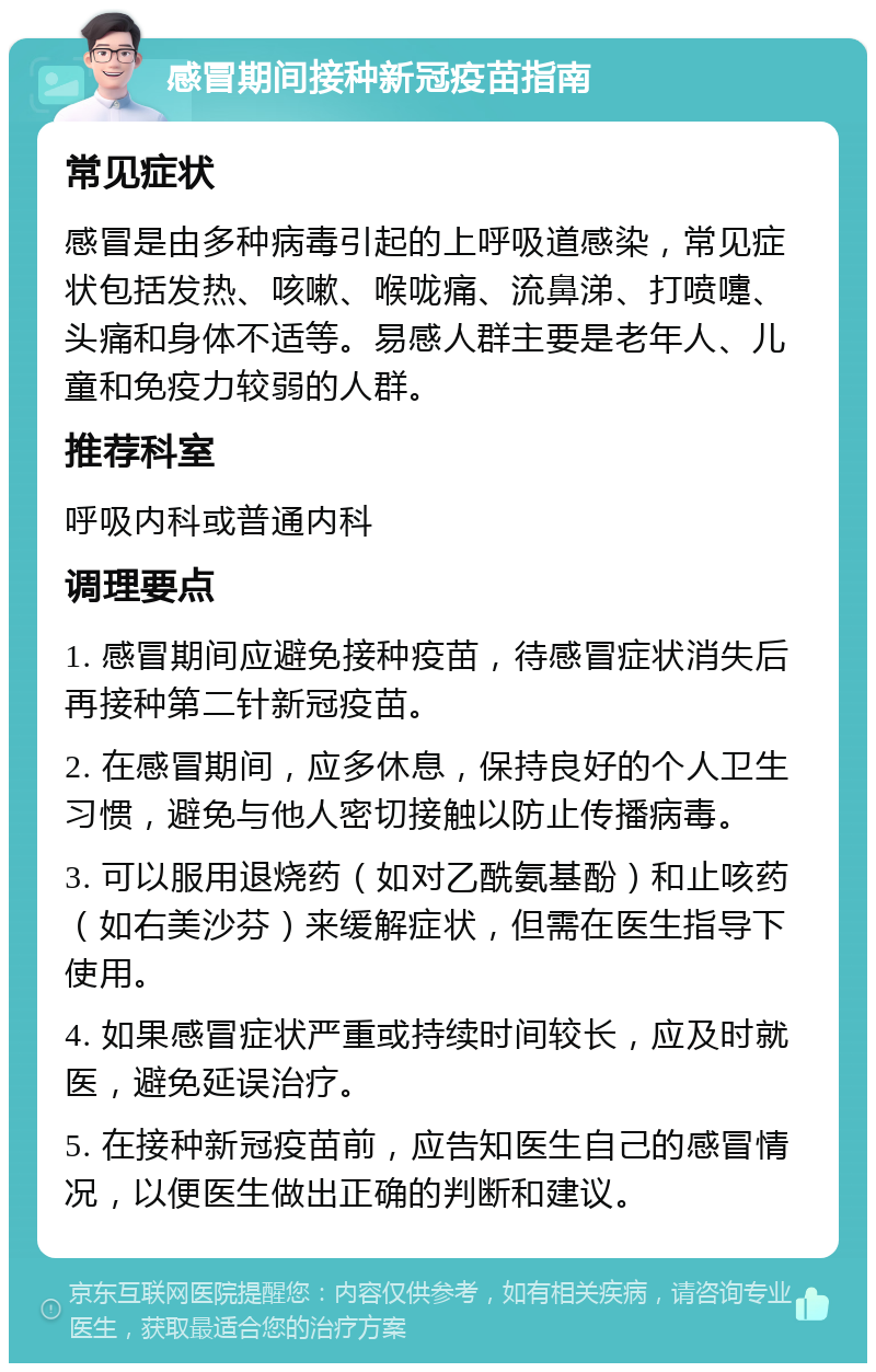 感冒期间接种新冠疫苗指南 常见症状 感冒是由多种病毒引起的上呼吸道感染，常见症状包括发热、咳嗽、喉咙痛、流鼻涕、打喷嚏、头痛和身体不适等。易感人群主要是老年人、儿童和免疫力较弱的人群。 推荐科室 呼吸内科或普通内科 调理要点 1. 感冒期间应避免接种疫苗，待感冒症状消失后再接种第二针新冠疫苗。 2. 在感冒期间，应多休息，保持良好的个人卫生习惯，避免与他人密切接触以防止传播病毒。 3. 可以服用退烧药（如对乙酰氨基酚）和止咳药（如右美沙芬）来缓解症状，但需在医生指导下使用。 4. 如果感冒症状严重或持续时间较长，应及时就医，避免延误治疗。 5. 在接种新冠疫苗前，应告知医生自己的感冒情况，以便医生做出正确的判断和建议。