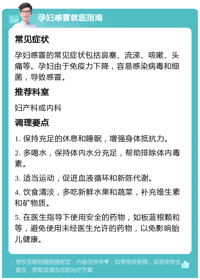 孕妇感冒就医指南 常见症状 孕妇感冒的常见症状包括鼻塞、流涕、咳嗽、头痛等。孕妇由于免疫力下降，容易感染病毒和细菌，导致感冒。 推荐科室 妇产科或内科 调理要点 1. 保持充足的休息和睡眠，增强身体抵抗力。 2. 多喝水，保持体内水分充足，帮助排除体内毒素。 3. 适当运动，促进血液循环和新陈代谢。 4. 饮食清淡，多吃新鲜水果和蔬菜，补充维生素和矿物质。 5. 在医生指导下使用安全的药物，如板蓝根颗粒等，避免使用未经医生允许的药物，以免影响胎儿健康。