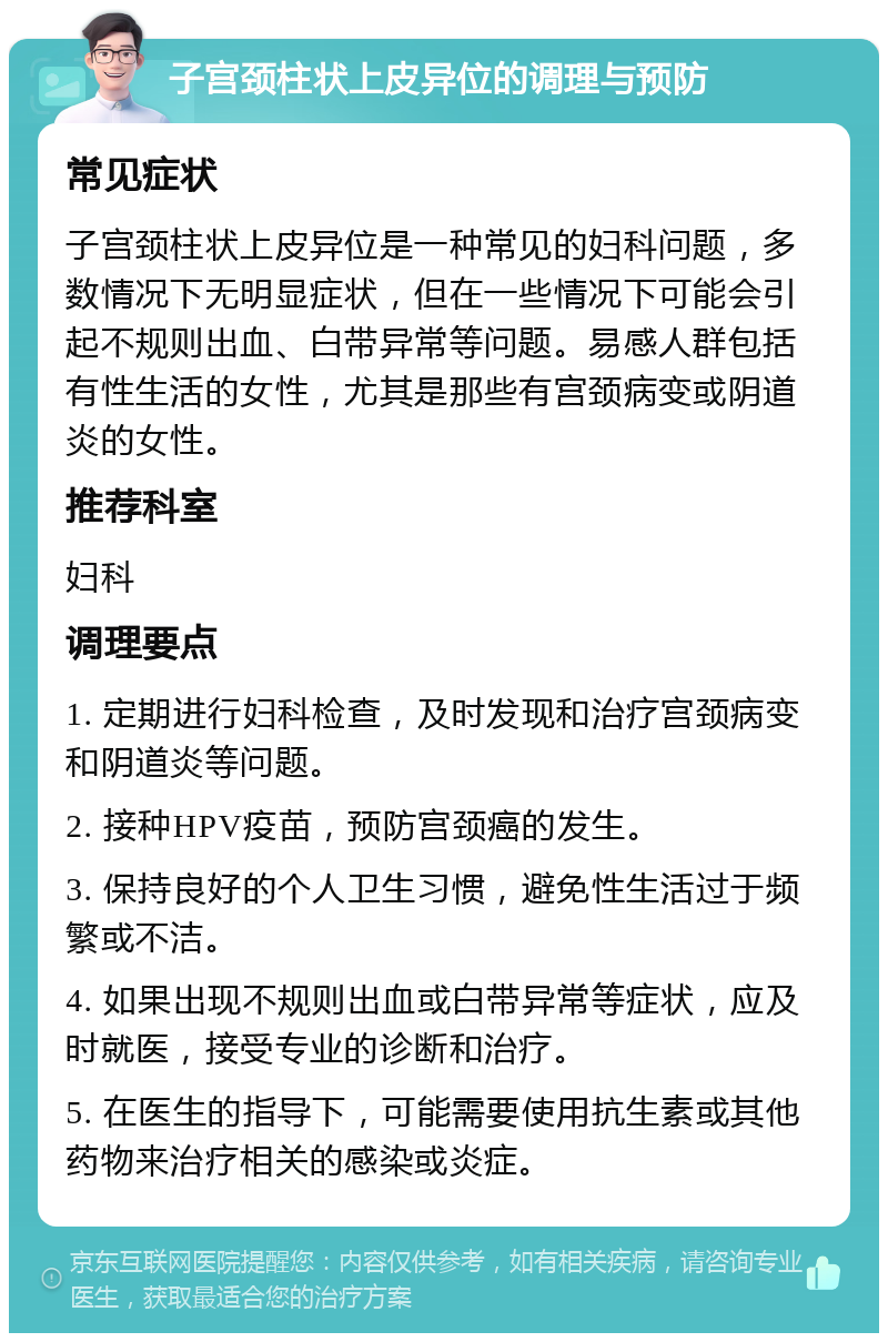 子宫颈柱状上皮异位的调理与预防 常见症状 子宫颈柱状上皮异位是一种常见的妇科问题，多数情况下无明显症状，但在一些情况下可能会引起不规则出血、白带异常等问题。易感人群包括有性生活的女性，尤其是那些有宫颈病变或阴道炎的女性。 推荐科室 妇科 调理要点 1. 定期进行妇科检查，及时发现和治疗宫颈病变和阴道炎等问题。 2. 接种HPV疫苗，预防宫颈癌的发生。 3. 保持良好的个人卫生习惯，避免性生活过于频繁或不洁。 4. 如果出现不规则出血或白带异常等症状，应及时就医，接受专业的诊断和治疗。 5. 在医生的指导下，可能需要使用抗生素或其他药物来治疗相关的感染或炎症。