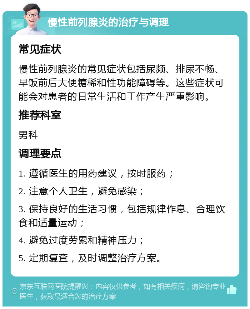 慢性前列腺炎的治疗与调理 常见症状 慢性前列腺炎的常见症状包括尿频、排尿不畅、早饭前后大便糖稀和性功能障碍等。这些症状可能会对患者的日常生活和工作产生严重影响。 推荐科室 男科 调理要点 1. 遵循医生的用药建议，按时服药； 2. 注意个人卫生，避免感染； 3. 保持良好的生活习惯，包括规律作息、合理饮食和适量运动； 4. 避免过度劳累和精神压力； 5. 定期复查，及时调整治疗方案。