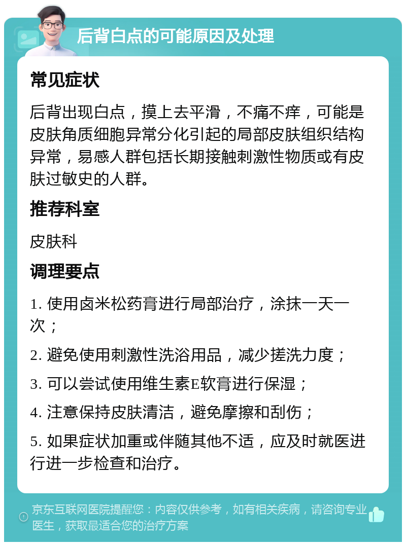 后背白点的可能原因及处理 常见症状 后背出现白点，摸上去平滑，不痛不痒，可能是皮肤角质细胞异常分化引起的局部皮肤组织结构异常，易感人群包括长期接触刺激性物质或有皮肤过敏史的人群。 推荐科室 皮肤科 调理要点 1. 使用卤米松药膏进行局部治疗，涂抹一天一次； 2. 避免使用刺激性洗浴用品，减少搓洗力度； 3. 可以尝试使用维生素E软膏进行保湿； 4. 注意保持皮肤清洁，避免摩擦和刮伤； 5. 如果症状加重或伴随其他不适，应及时就医进行进一步检查和治疗。