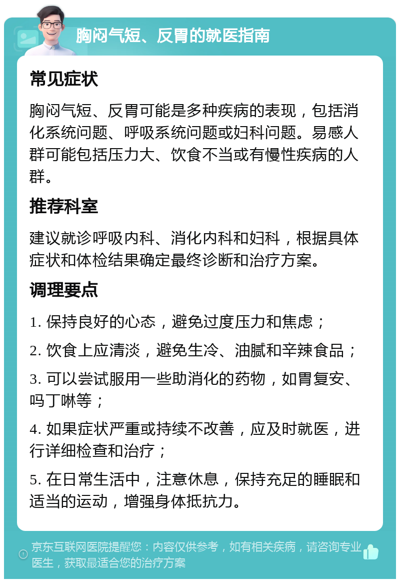 胸闷气短、反胃的就医指南 常见症状 胸闷气短、反胃可能是多种疾病的表现，包括消化系统问题、呼吸系统问题或妇科问题。易感人群可能包括压力大、饮食不当或有慢性疾病的人群。 推荐科室 建议就诊呼吸内科、消化内科和妇科，根据具体症状和体检结果确定最终诊断和治疗方案。 调理要点 1. 保持良好的心态，避免过度压力和焦虑； 2. 饮食上应清淡，避免生冷、油腻和辛辣食品； 3. 可以尝试服用一些助消化的药物，如胃复安、吗丁啉等； 4. 如果症状严重或持续不改善，应及时就医，进行详细检查和治疗； 5. 在日常生活中，注意休息，保持充足的睡眠和适当的运动，增强身体抵抗力。