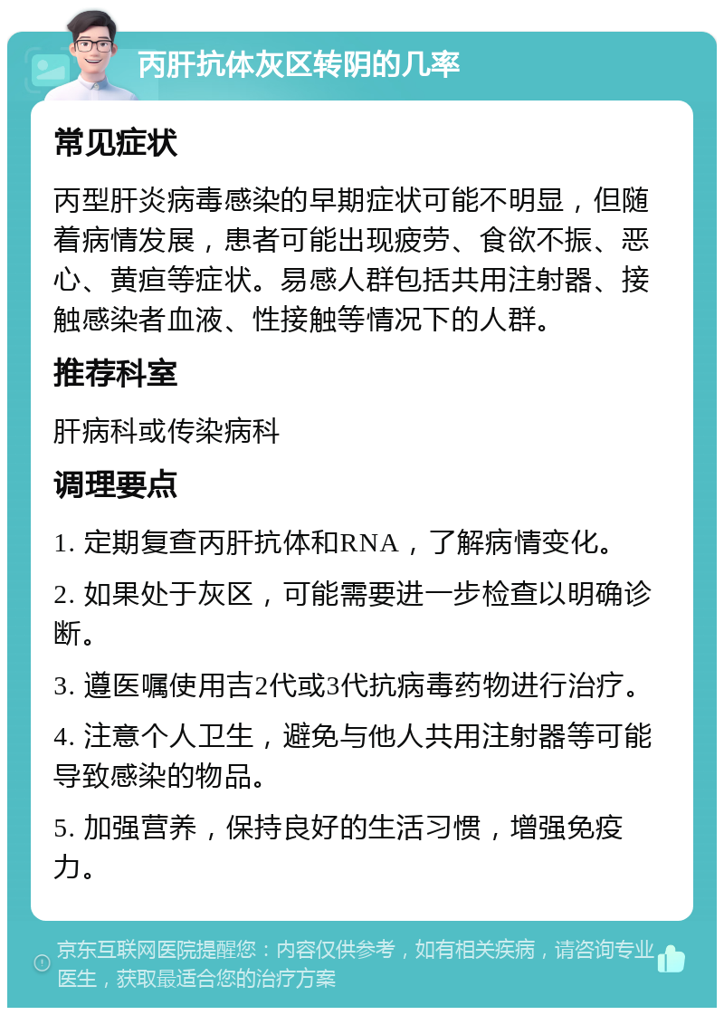 丙肝抗体灰区转阴的几率 常见症状 丙型肝炎病毒感染的早期症状可能不明显，但随着病情发展，患者可能出现疲劳、食欲不振、恶心、黄疸等症状。易感人群包括共用注射器、接触感染者血液、性接触等情况下的人群。 推荐科室 肝病科或传染病科 调理要点 1. 定期复查丙肝抗体和RNA，了解病情变化。 2. 如果处于灰区，可能需要进一步检查以明确诊断。 3. 遵医嘱使用吉2代或3代抗病毒药物进行治疗。 4. 注意个人卫生，避免与他人共用注射器等可能导致感染的物品。 5. 加强营养，保持良好的生活习惯，增强免疫力。