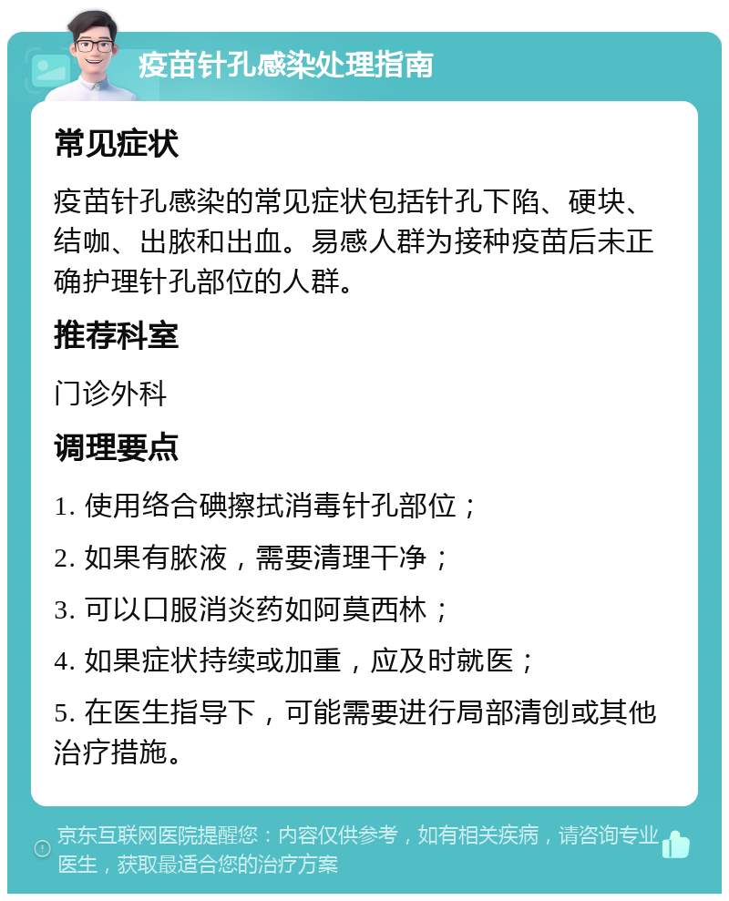 疫苗针孔感染处理指南 常见症状 疫苗针孔感染的常见症状包括针孔下陷、硬块、结咖、出脓和出血。易感人群为接种疫苗后未正确护理针孔部位的人群。 推荐科室 门诊外科 调理要点 1. 使用络合碘擦拭消毒针孔部位； 2. 如果有脓液，需要清理干净； 3. 可以口服消炎药如阿莫西林； 4. 如果症状持续或加重，应及时就医； 5. 在医生指导下，可能需要进行局部清创或其他治疗措施。