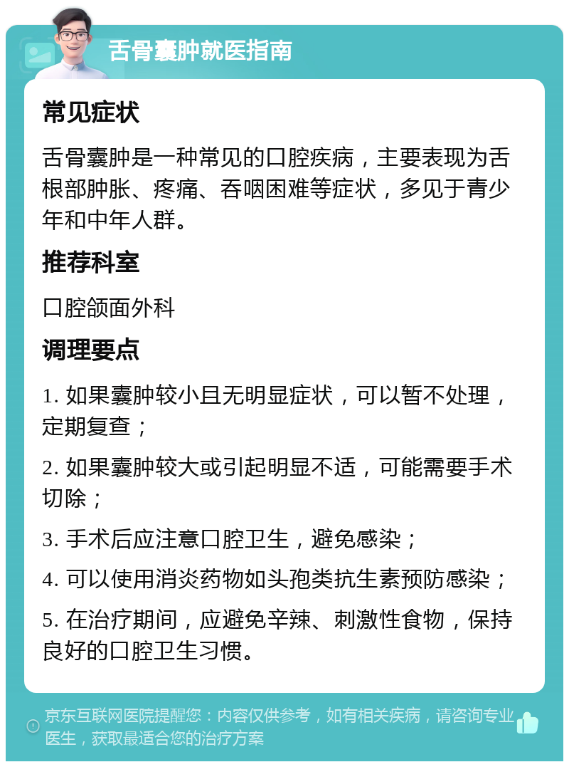 舌骨囊肿就医指南 常见症状 舌骨囊肿是一种常见的口腔疾病，主要表现为舌根部肿胀、疼痛、吞咽困难等症状，多见于青少年和中年人群。 推荐科室 口腔颌面外科 调理要点 1. 如果囊肿较小且无明显症状，可以暂不处理，定期复查； 2. 如果囊肿较大或引起明显不适，可能需要手术切除； 3. 手术后应注意口腔卫生，避免感染； 4. 可以使用消炎药物如头孢类抗生素预防感染； 5. 在治疗期间，应避免辛辣、刺激性食物，保持良好的口腔卫生习惯。