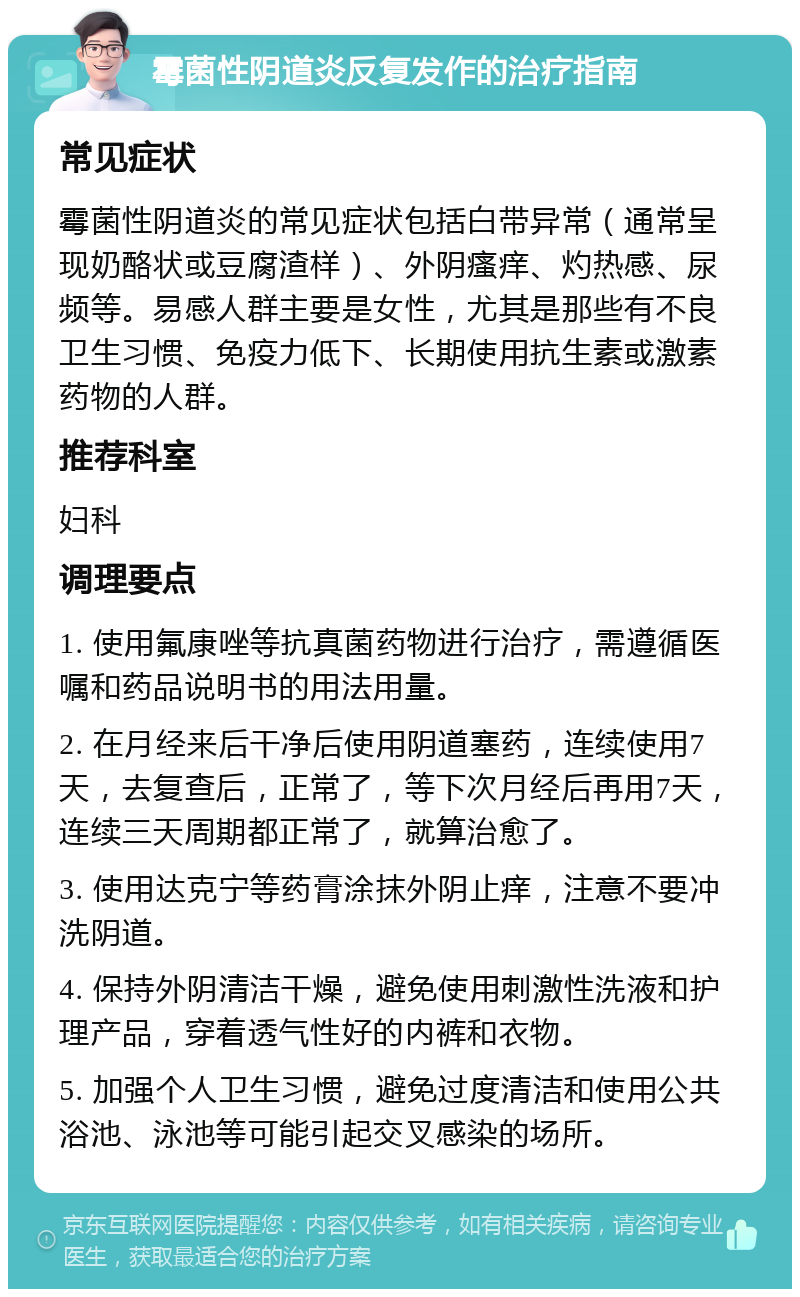 霉菌性阴道炎反复发作的治疗指南 常见症状 霉菌性阴道炎的常见症状包括白带异常（通常呈现奶酪状或豆腐渣样）、外阴瘙痒、灼热感、尿频等。易感人群主要是女性，尤其是那些有不良卫生习惯、免疫力低下、长期使用抗生素或激素药物的人群。 推荐科室 妇科 调理要点 1. 使用氟康唑等抗真菌药物进行治疗，需遵循医嘱和药品说明书的用法用量。 2. 在月经来后干净后使用阴道塞药，连续使用7天，去复查后，正常了，等下次月经后再用7天，连续三天周期都正常了，就算治愈了。 3. 使用达克宁等药膏涂抹外阴止痒，注意不要冲洗阴道。 4. 保持外阴清洁干燥，避免使用刺激性洗液和护理产品，穿着透气性好的内裤和衣物。 5. 加强个人卫生习惯，避免过度清洁和使用公共浴池、泳池等可能引起交叉感染的场所。