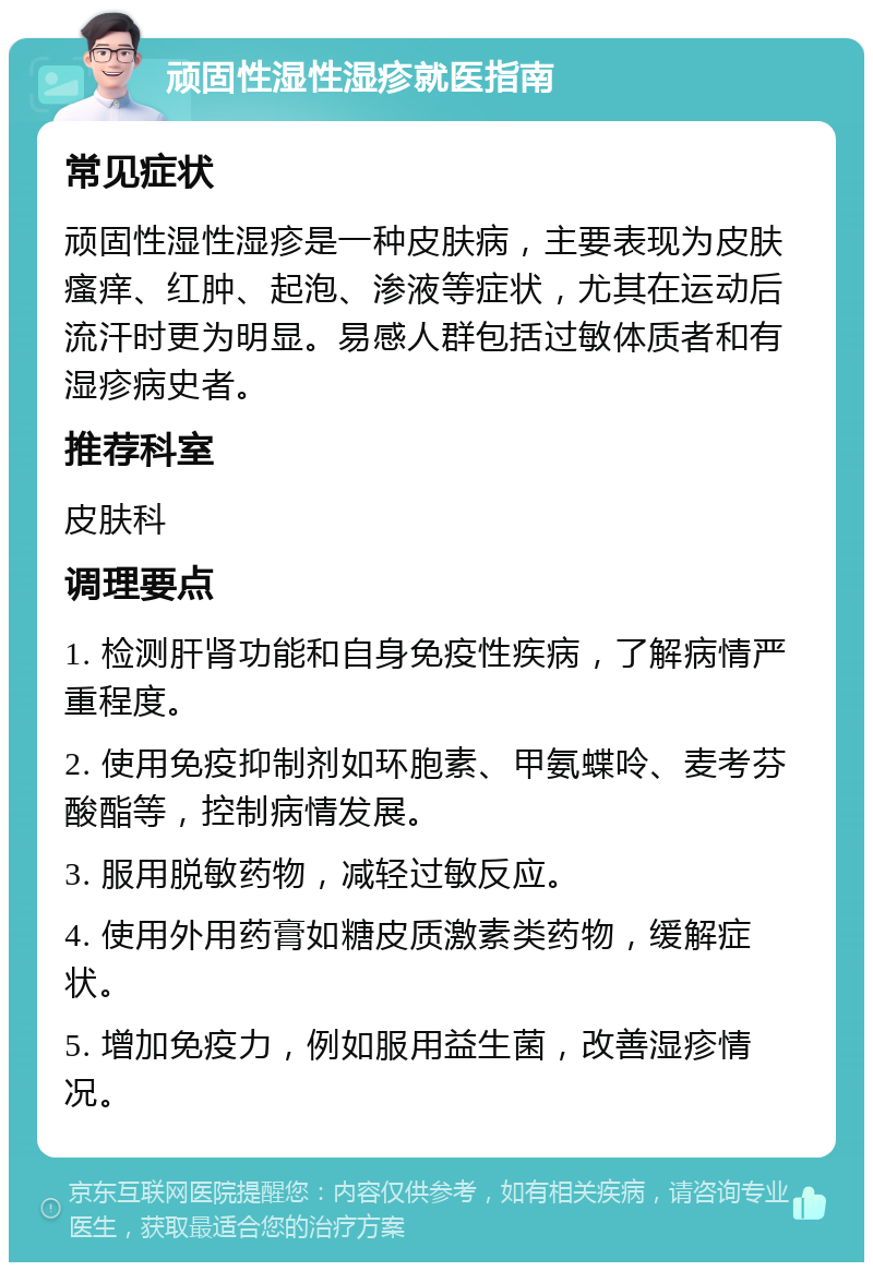 顽固性湿性湿疹就医指南 常见症状 顽固性湿性湿疹是一种皮肤病，主要表现为皮肤瘙痒、红肿、起泡、渗液等症状，尤其在运动后流汗时更为明显。易感人群包括过敏体质者和有湿疹病史者。 推荐科室 皮肤科 调理要点 1. 检测肝肾功能和自身免疫性疾病，了解病情严重程度。 2. 使用免疫抑制剂如环胞素、甲氨蝶呤、麦考芬酸酯等，控制病情发展。 3. 服用脱敏药物，减轻过敏反应。 4. 使用外用药膏如糖皮质激素类药物，缓解症状。 5. 增加免疫力，例如服用益生菌，改善湿疹情况。