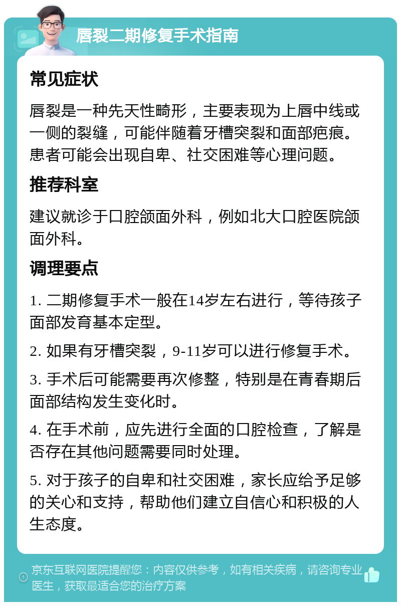 唇裂二期修复手术指南 常见症状 唇裂是一种先天性畸形，主要表现为上唇中线或一侧的裂缝，可能伴随着牙槽突裂和面部疤痕。患者可能会出现自卑、社交困难等心理问题。 推荐科室 建议就诊于口腔颌面外科，例如北大口腔医院颌面外科。 调理要点 1. 二期修复手术一般在14岁左右进行，等待孩子面部发育基本定型。 2. 如果有牙槽突裂，9-11岁可以进行修复手术。 3. 手术后可能需要再次修整，特别是在青春期后面部结构发生变化时。 4. 在手术前，应先进行全面的口腔检查，了解是否存在其他问题需要同时处理。 5. 对于孩子的自卑和社交困难，家长应给予足够的关心和支持，帮助他们建立自信心和积极的人生态度。