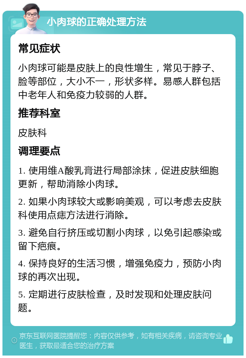 小肉球的正确处理方法 常见症状 小肉球可能是皮肤上的良性增生，常见于脖子、脸等部位，大小不一，形状多样。易感人群包括中老年人和免疫力较弱的人群。 推荐科室 皮肤科 调理要点 1. 使用维A酸乳膏进行局部涂抹，促进皮肤细胞更新，帮助消除小肉球。 2. 如果小肉球较大或影响美观，可以考虑去皮肤科使用点痣方法进行消除。 3. 避免自行挤压或切割小肉球，以免引起感染或留下疤痕。 4. 保持良好的生活习惯，增强免疫力，预防小肉球的再次出现。 5. 定期进行皮肤检查，及时发现和处理皮肤问题。