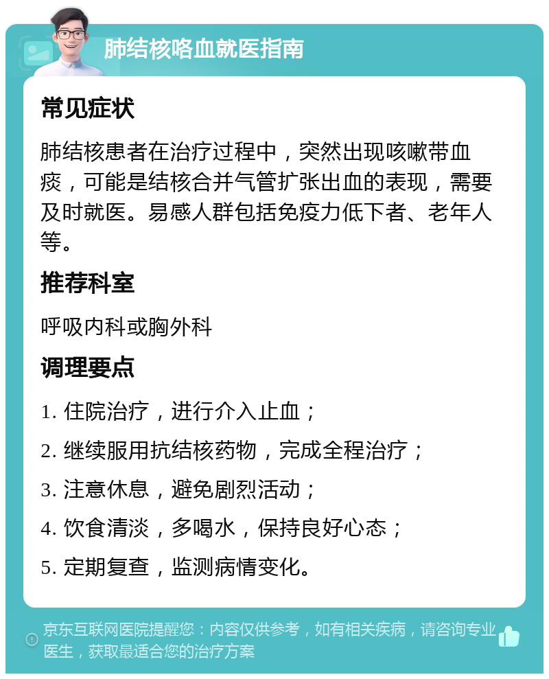 肺结核咯血就医指南 常见症状 肺结核患者在治疗过程中，突然出现咳嗽带血痰，可能是结核合并气管扩张出血的表现，需要及时就医。易感人群包括免疫力低下者、老年人等。 推荐科室 呼吸内科或胸外科 调理要点 1. 住院治疗，进行介入止血； 2. 继续服用抗结核药物，完成全程治疗； 3. 注意休息，避免剧烈活动； 4. 饮食清淡，多喝水，保持良好心态； 5. 定期复查，监测病情变化。