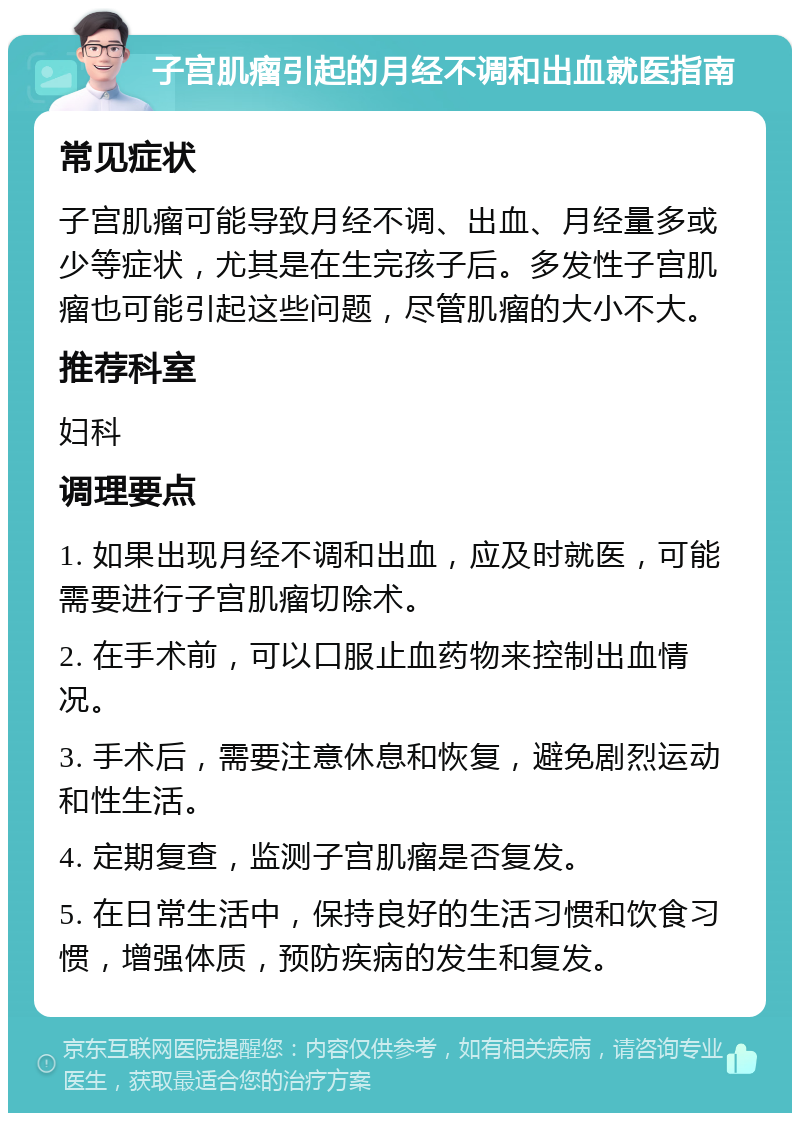 子宫肌瘤引起的月经不调和出血就医指南 常见症状 子宫肌瘤可能导致月经不调、出血、月经量多或少等症状，尤其是在生完孩子后。多发性子宫肌瘤也可能引起这些问题，尽管肌瘤的大小不大。 推荐科室 妇科 调理要点 1. 如果出现月经不调和出血，应及时就医，可能需要进行子宫肌瘤切除术。 2. 在手术前，可以口服止血药物来控制出血情况。 3. 手术后，需要注意休息和恢复，避免剧烈运动和性生活。 4. 定期复查，监测子宫肌瘤是否复发。 5. 在日常生活中，保持良好的生活习惯和饮食习惯，增强体质，预防疾病的发生和复发。