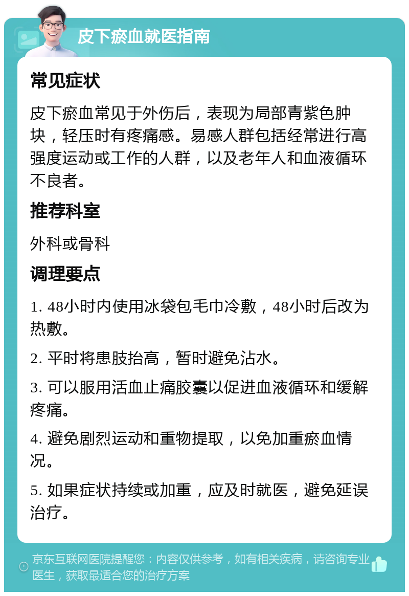 皮下瘀血就医指南 常见症状 皮下瘀血常见于外伤后，表现为局部青紫色肿块，轻压时有疼痛感。易感人群包括经常进行高强度运动或工作的人群，以及老年人和血液循环不良者。 推荐科室 外科或骨科 调理要点 1. 48小时内使用冰袋包毛巾冷敷，48小时后改为热敷。 2. 平时将患肢抬高，暂时避免沾水。 3. 可以服用活血止痛胶囊以促进血液循环和缓解疼痛。 4. 避免剧烈运动和重物提取，以免加重瘀血情况。 5. 如果症状持续或加重，应及时就医，避免延误治疗。