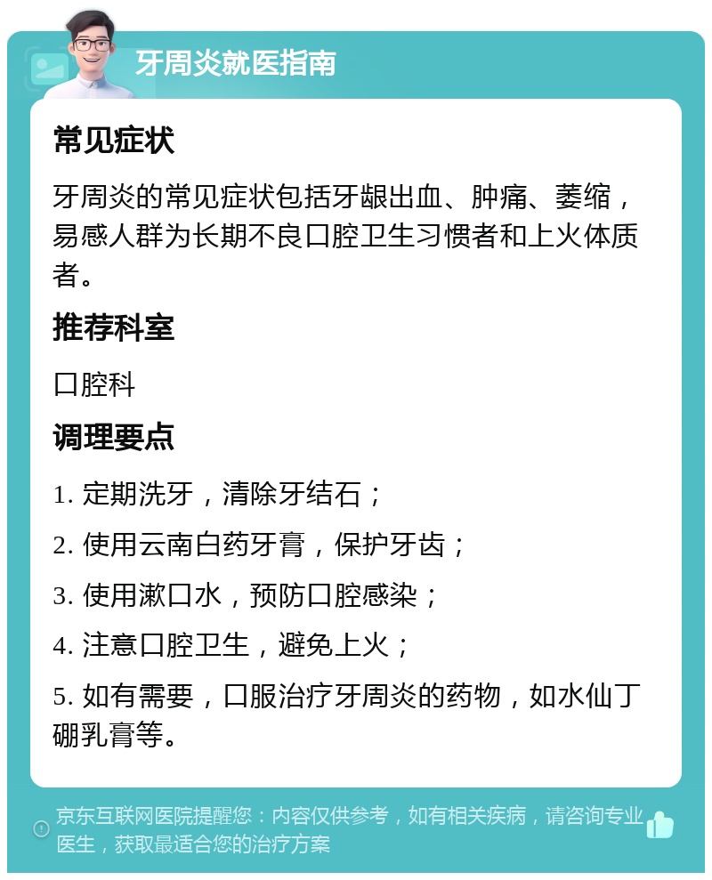 牙周炎就医指南 常见症状 牙周炎的常见症状包括牙龈出血、肿痛、萎缩，易感人群为长期不良口腔卫生习惯者和上火体质者。 推荐科室 口腔科 调理要点 1. 定期洗牙，清除牙结石； 2. 使用云南白药牙膏，保护牙齿； 3. 使用漱口水，预防口腔感染； 4. 注意口腔卫生，避免上火； 5. 如有需要，口服治疗牙周炎的药物，如水仙丁硼乳膏等。