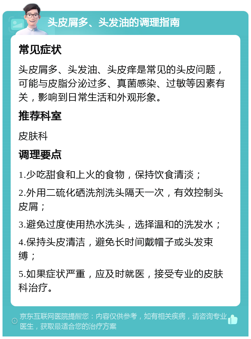 头皮屑多、头发油的调理指南 常见症状 头皮屑多、头发油、头皮痒是常见的头皮问题，可能与皮脂分泌过多、真菌感染、过敏等因素有关，影响到日常生活和外观形象。 推荐科室 皮肤科 调理要点 1.少吃甜食和上火的食物，保持饮食清淡； 2.外用二硫化硒洗剂洗头隔天一次，有效控制头皮屑； 3.避免过度使用热水洗头，选择温和的洗发水； 4.保持头皮清洁，避免长时间戴帽子或头发束缚； 5.如果症状严重，应及时就医，接受专业的皮肤科治疗。