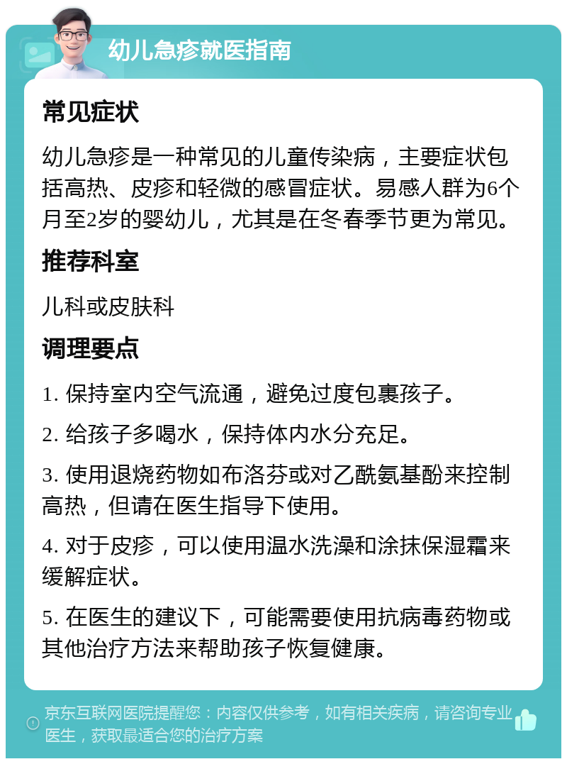 幼儿急疹就医指南 常见症状 幼儿急疹是一种常见的儿童传染病，主要症状包括高热、皮疹和轻微的感冒症状。易感人群为6个月至2岁的婴幼儿，尤其是在冬春季节更为常见。 推荐科室 儿科或皮肤科 调理要点 1. 保持室内空气流通，避免过度包裹孩子。 2. 给孩子多喝水，保持体内水分充足。 3. 使用退烧药物如布洛芬或对乙酰氨基酚来控制高热，但请在医生指导下使用。 4. 对于皮疹，可以使用温水洗澡和涂抹保湿霜来缓解症状。 5. 在医生的建议下，可能需要使用抗病毒药物或其他治疗方法来帮助孩子恢复健康。