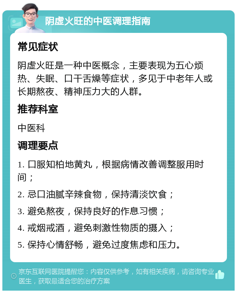 阴虚火旺的中医调理指南 常见症状 阴虚火旺是一种中医概念，主要表现为五心烦热、失眠、口干舌燥等症状，多见于中老年人或长期熬夜、精神压力大的人群。 推荐科室 中医科 调理要点 1. 口服知柏地黄丸，根据病情改善调整服用时间； 2. 忌口油腻辛辣食物，保持清淡饮食； 3. 避免熬夜，保持良好的作息习惯； 4. 戒烟戒酒，避免刺激性物质的摄入； 5. 保持心情舒畅，避免过度焦虑和压力。