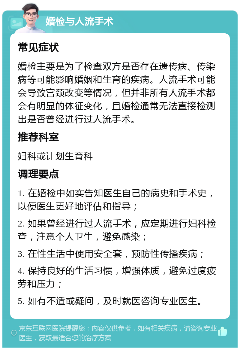 婚检与人流手术 常见症状 婚检主要是为了检查双方是否存在遗传病、传染病等可能影响婚姻和生育的疾病。人流手术可能会导致宫颈改变等情况，但并非所有人流手术都会有明显的体征变化，且婚检通常无法直接检测出是否曾经进行过人流手术。 推荐科室 妇科或计划生育科 调理要点 1. 在婚检中如实告知医生自己的病史和手术史，以便医生更好地评估和指导； 2. 如果曾经进行过人流手术，应定期进行妇科检查，注意个人卫生，避免感染； 3. 在性生活中使用安全套，预防性传播疾病； 4. 保持良好的生活习惯，增强体质，避免过度疲劳和压力； 5. 如有不适或疑问，及时就医咨询专业医生。