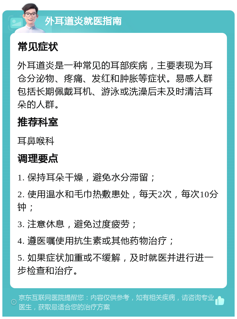 外耳道炎就医指南 常见症状 外耳道炎是一种常见的耳部疾病，主要表现为耳仓分泌物、疼痛、发红和肿胀等症状。易感人群包括长期佩戴耳机、游泳或洗澡后未及时清洁耳朵的人群。 推荐科室 耳鼻喉科 调理要点 1. 保持耳朵干燥，避免水分滞留； 2. 使用温水和毛巾热敷患处，每天2次，每次10分钟； 3. 注意休息，避免过度疲劳； 4. 遵医嘱使用抗生素或其他药物治疗； 5. 如果症状加重或不缓解，及时就医并进行进一步检查和治疗。